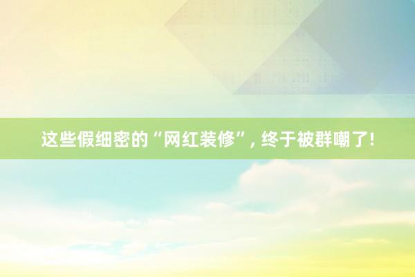 这些假细密的“网红装修”, 终于被群嘲了!