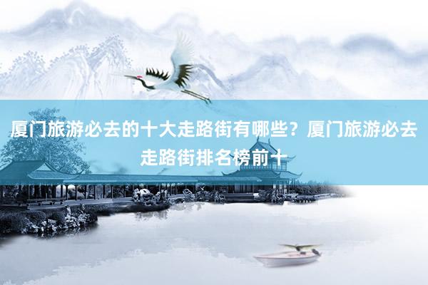 厦门旅游必去的十大走路街有哪些？厦门旅游必去走路街排名榜前十