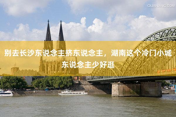 别去长沙东说念主挤东说念主,湖南这个冷门小城东说念主少好逛