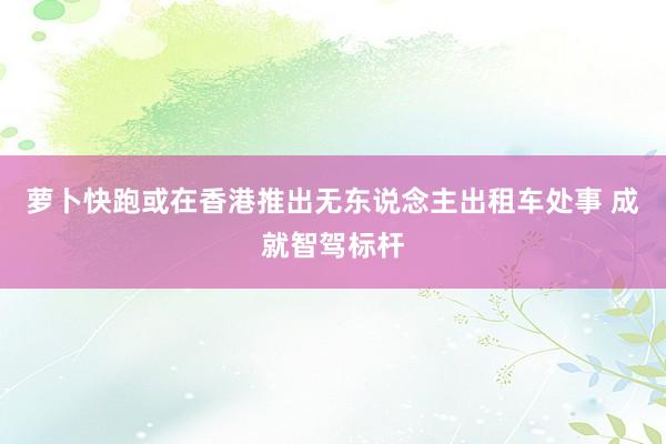 萝卜快跑或在香港推出无东说念主出租车处事 成就智驾标杆