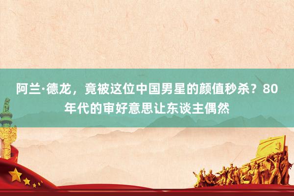 阿兰·德龙，竟被这位中国男星的颜值秒杀？80年代的审好意思让东谈主偶然