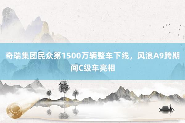 奇瑞集团民众第1500万辆整车下线，风浪A9跨期间C级车亮相