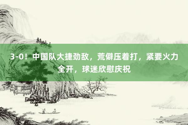 3-0！中国队大捷劲敌，荒僻压着打，紧要火力全开，球迷欣慰庆祝