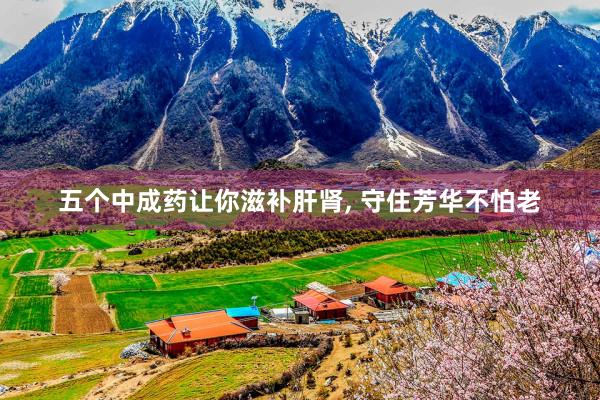 五个中成药让你滋补肝肾, 守住芳华不怕老