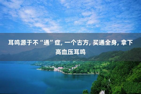 耳鸣源于不“通”症, 一个古方, 买通全身, 拿下高血压耳鸣