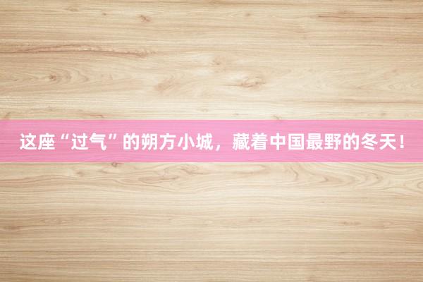 这座“过气”的朔方小城，藏着中国最野的冬天！