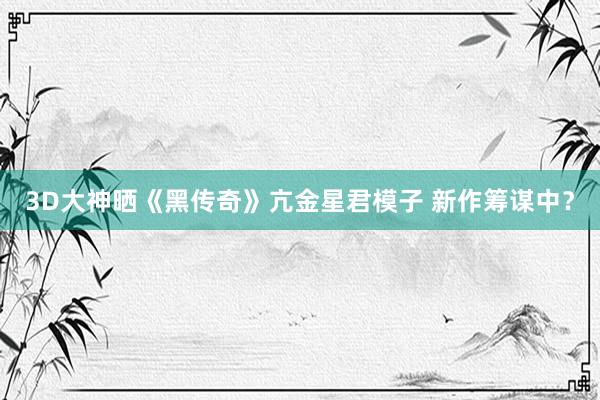 3D大神晒《黑传奇》亢金星君模子 新作筹谋中？