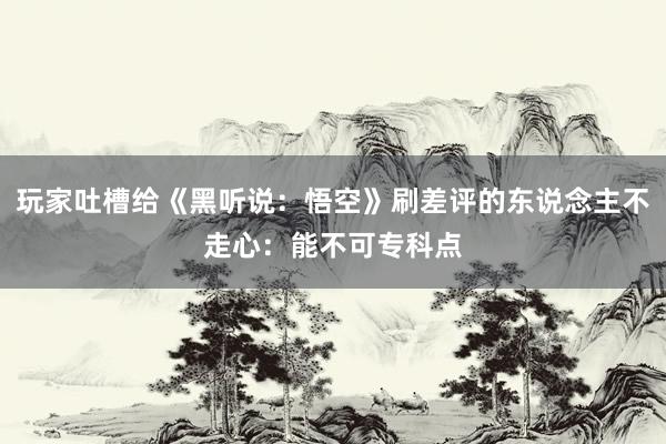 玩家吐槽给《黑听说：悟空》刷差评的东说念主不走心：能不可专科点