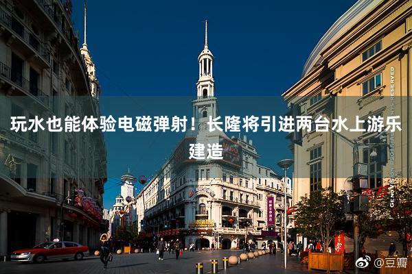 玩水也能体验电磁弹射！长隆将引进两台水上游乐建造
