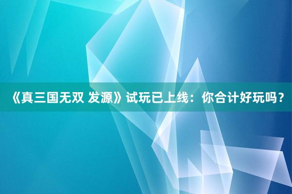 《真三国无双 发源》试玩已上线：你合计好玩吗？