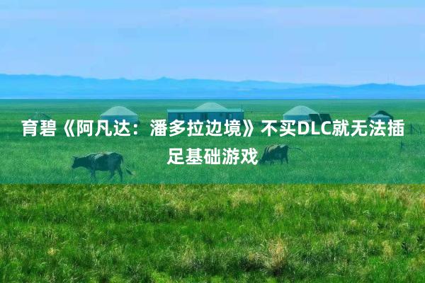 育碧《阿凡达：潘多拉边境》不买DLC就无法插足基础游戏