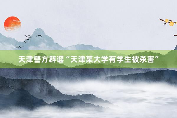 天津警方辟谣“天津某大学有学生被杀害”