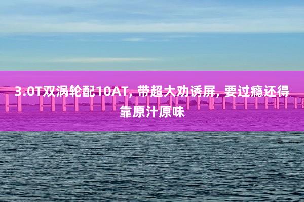 3.0T双涡轮配10AT, 带超大劝诱屏, 要过瘾还得靠原汁原味
