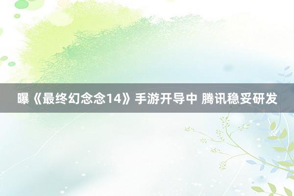 曝《最终幻念念14》手游开导中 腾讯稳妥研发
