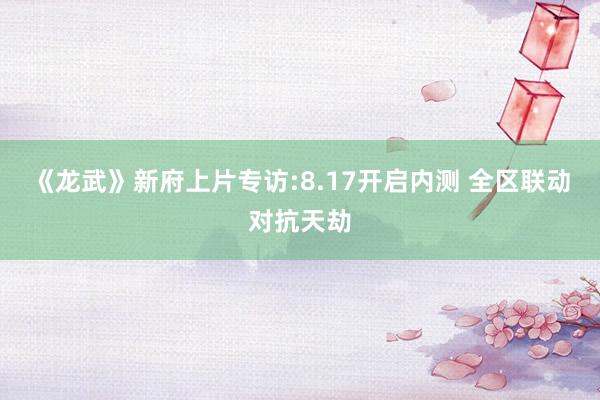 《龙武》新府上片专访:8.17开启内测 全区联动对抗天劫