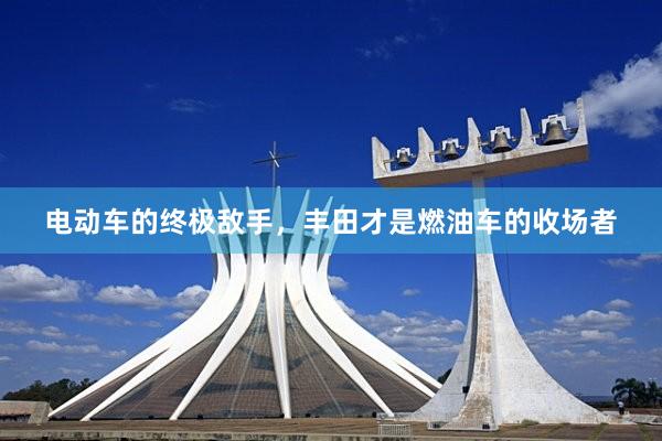 电动车的终极敌手，丰田才是燃油车的收场者