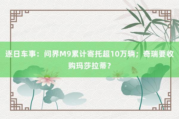 逐日车事：问界M9累计寄托超10万辆；奇瑞要收购玛莎拉蒂？