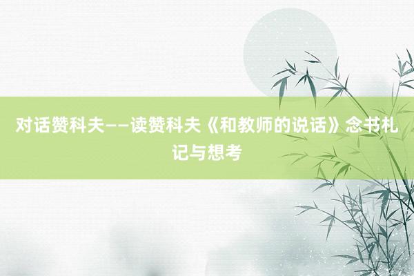 对话赞科夫——读赞科夫《和教师的说话》念书札记与想考