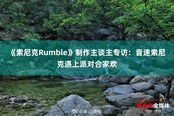 《索尼克Rumble》制作主谈主专访：音速索尼克遇上派对合家欢