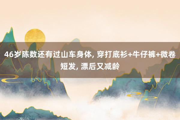 46岁陈数还有过山车身体, 穿打底衫+牛仔裤+微卷短发, 漂后又减龄