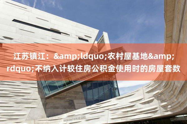 江苏镇江：&ldquo;农村屋基地&rdquo;不纳入计较住房公积金使用时的房屋套数