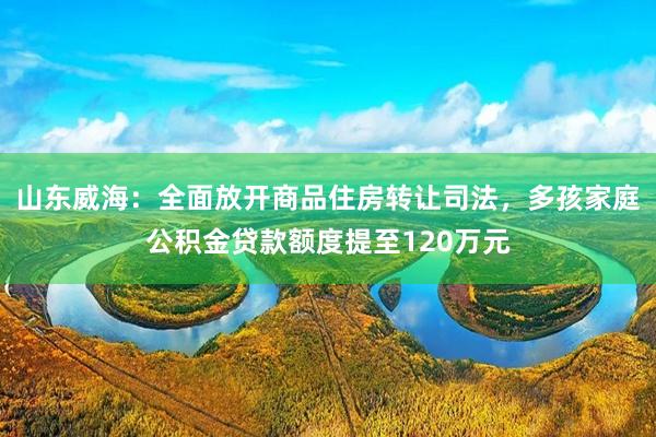 山东威海：全面放开商品住房转让司法，多孩家庭公积金贷款额度提至120万元