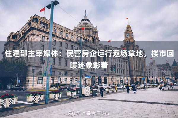 住建部主宰媒体：民营房企运行返场拿地，楼市回暖迹象彰着