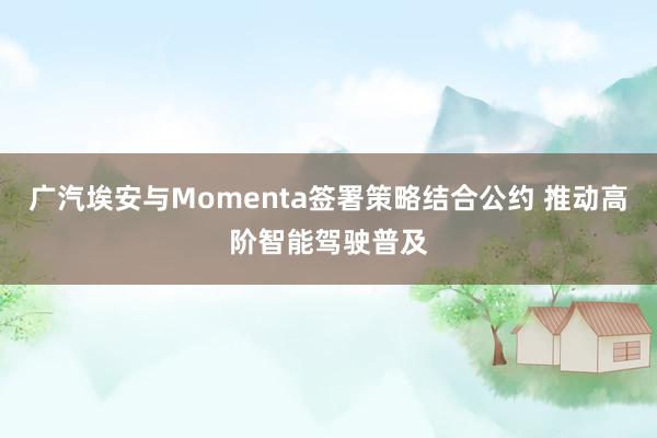 广汽埃安与Momenta签署策略结合公约 推动高阶智能驾驶普及