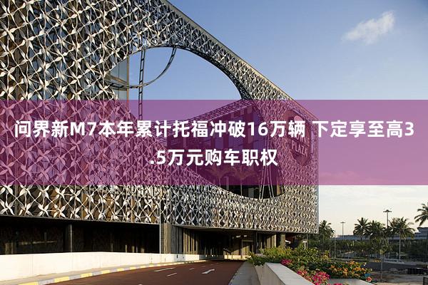 问界新M7本年累计托福冲破16万辆 下定享至高3.5万元购车职权